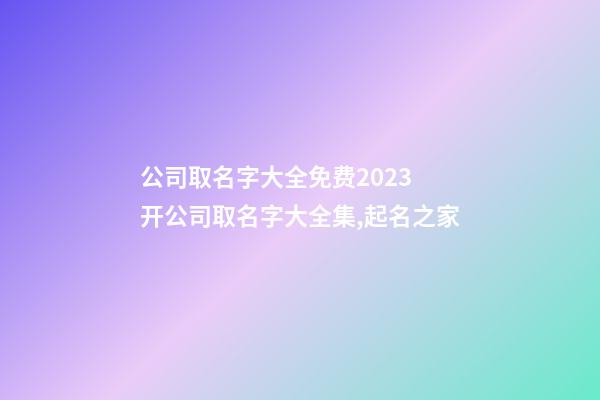 公司取名字大全免费2023 开公司取名字大全集,起名之家